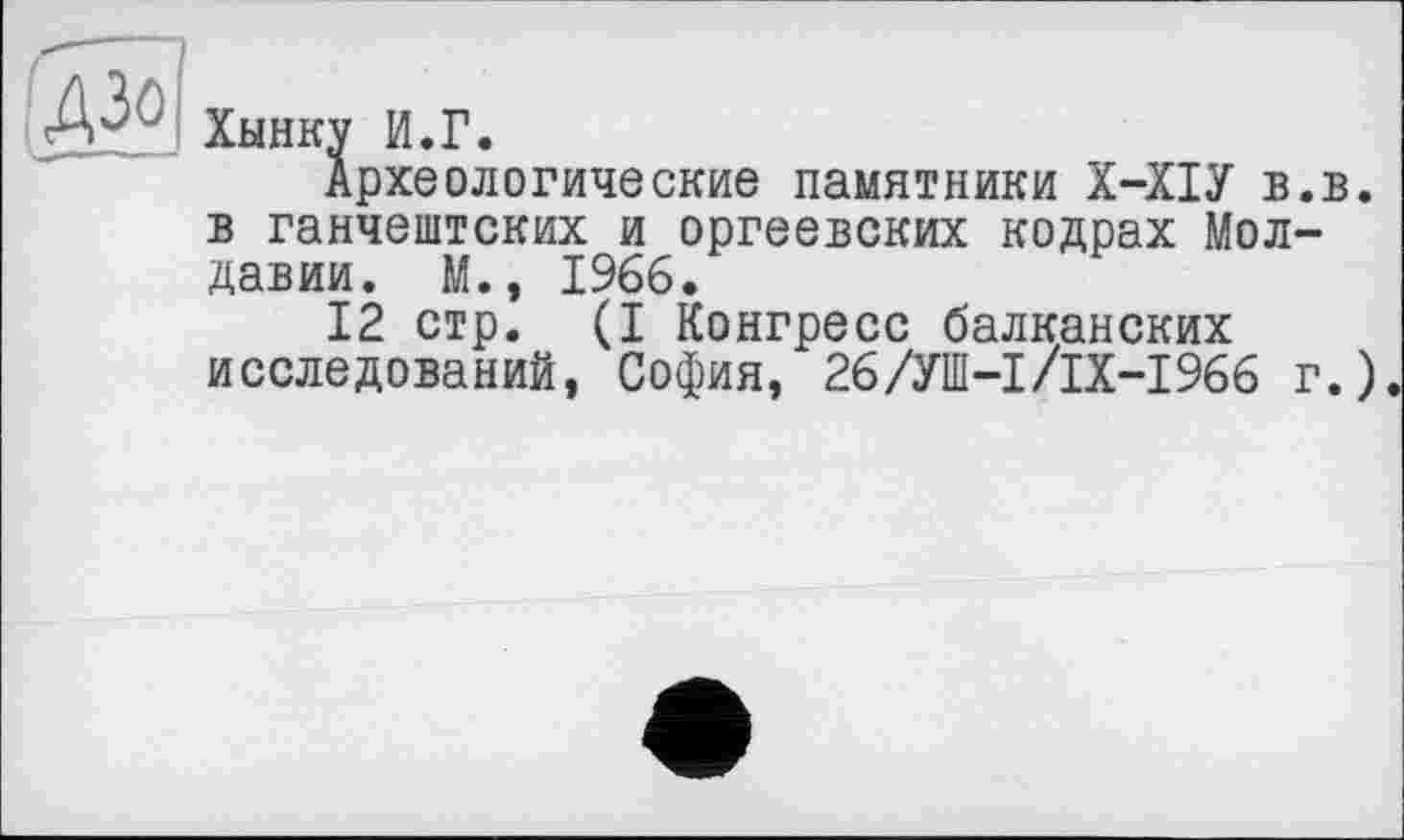 ﻿Хынку И.Г.
Археологические памятники Х-ХІУ в.в. в ганчештских и оргеевских кодрах Молдавии. М., 1966.
12 стр. (I Конгресс балканских исследований, София, 26/УШ-І/ІХ-І966 г.).